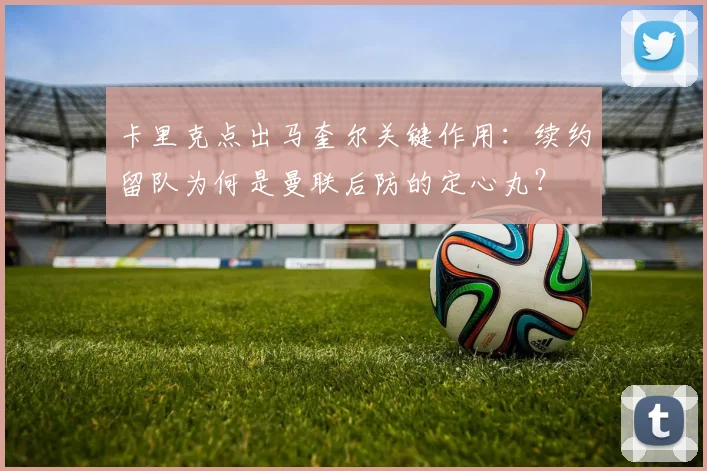 卡里克点出马奎尔关键作用：续约留队为何是曼联后防的定心丸？