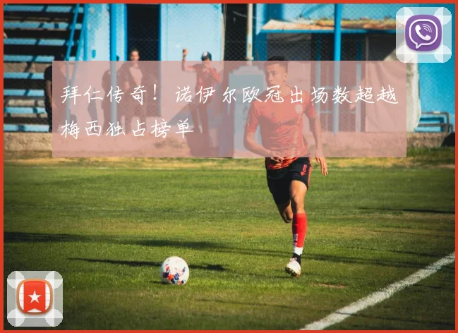 拜仁传奇！诺伊尔欧冠出场数超越梅西独占榜单