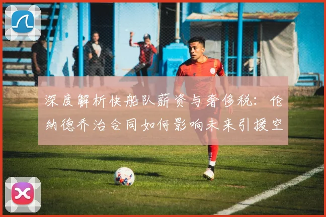 深度解析快船队薪资与奢侈税：伦纳德乔治合同如何影响未来引援空间