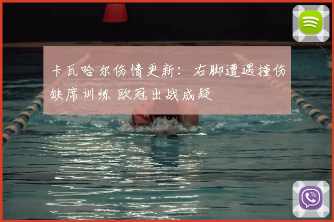 卡瓦哈尔伤情更新:右脚遭遇撞伤缺席训练 欧冠出战成疑