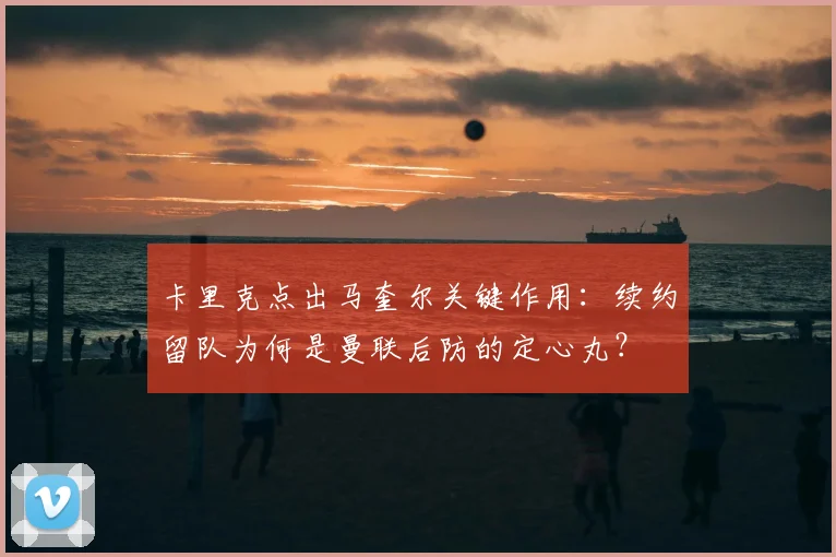 卡里克点出马奎尔关键作用:续约留队为何是曼联后防的定心丸?