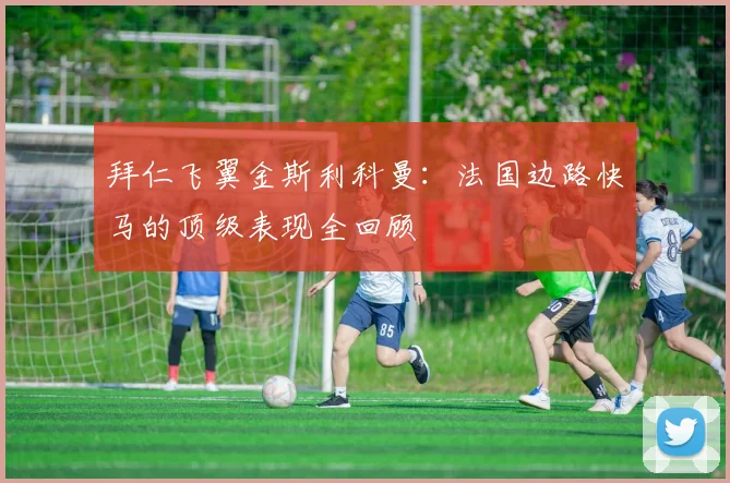 拜仁飞翼金斯利科曼：法国边路快马的顶级表现全回顾