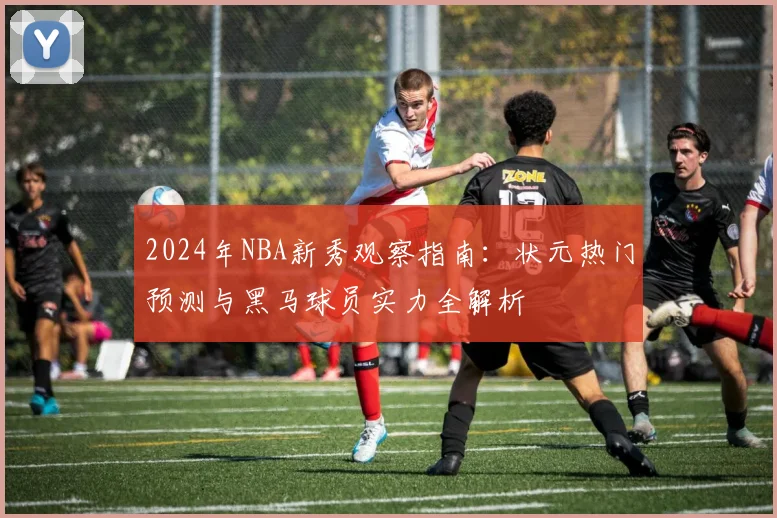 2024年NBA新秀观察指南:状元热门预测与黑马球员实力全解析