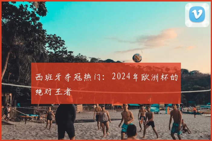 西班牙夺冠热门:2024年欧洲杯的绝对王者