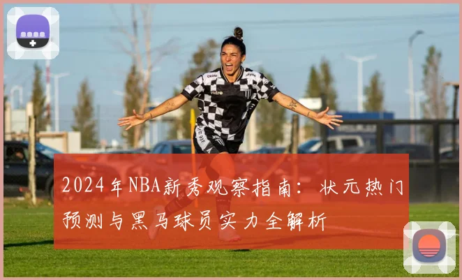 2024年NBA新秀观察指南：状元热门预测与黑马球员实力全解析