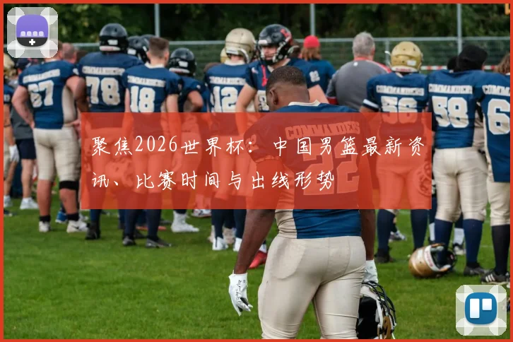 聚焦2026世界杯:中国男篮最新资讯、比赛时间与出线形势