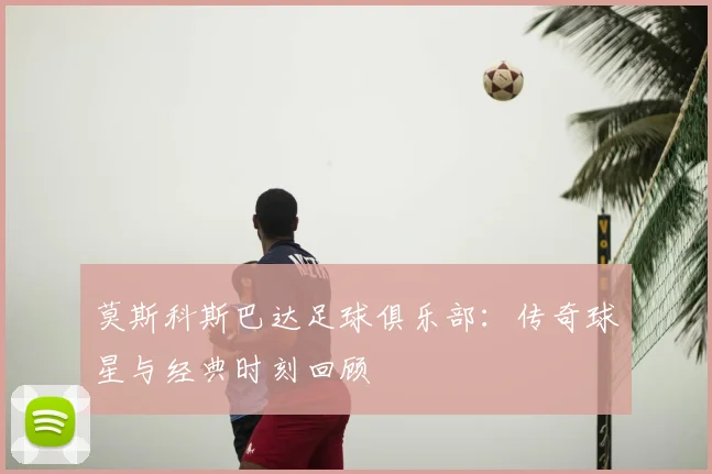 莫斯科斯巴达足球俱乐部：传奇球星与经典时刻回顾