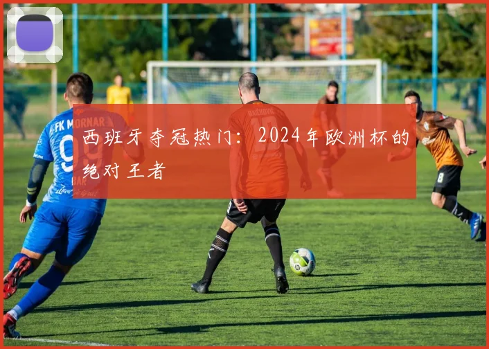 西班牙夺冠热门:2024年欧洲杯的绝对王者