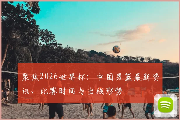 聚焦2026世界杯:中国男篮最新资讯、比赛时间与出线形势